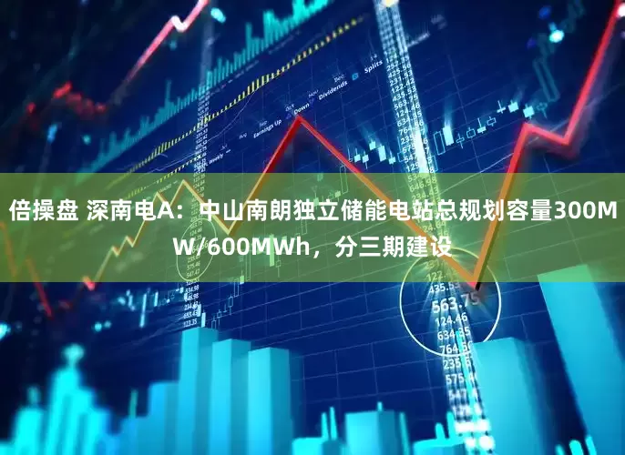 倍操盘 深南电A：中山南朗独立储能电站总规划容量300MW/600MWh，分三期建设