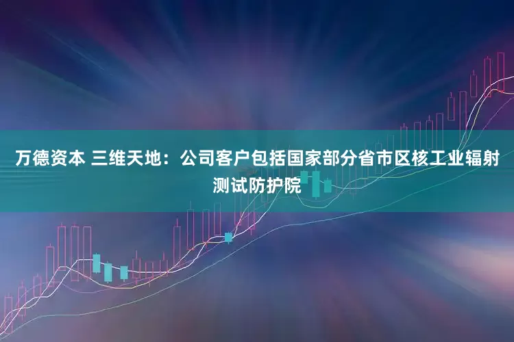 万德资本 三维天地：公司客户包括国家部分省市区核工业辐射测试防护院