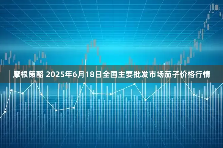 摩根策酪 2025年6月18日全国主要批发市场茄子价格行情