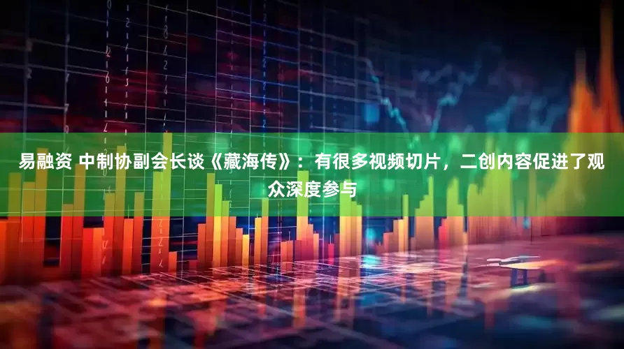 易融资 中制协副会长谈《藏海传》：有很多视频切片，二创内容促进了观众深度参与