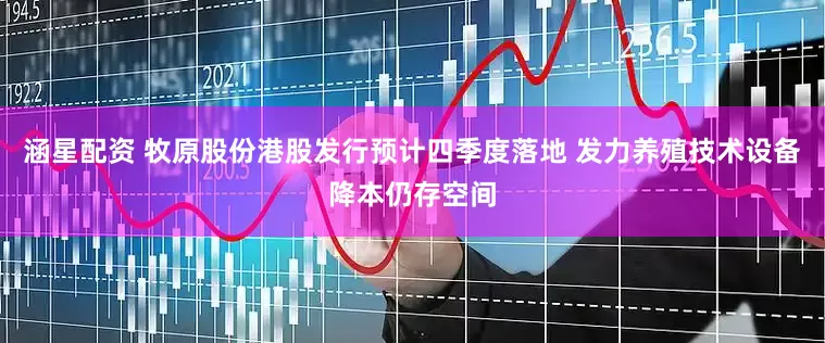 涵星配资 牧原股份港股发行预计四季度落地 发力养殖技术设备降本仍存空间