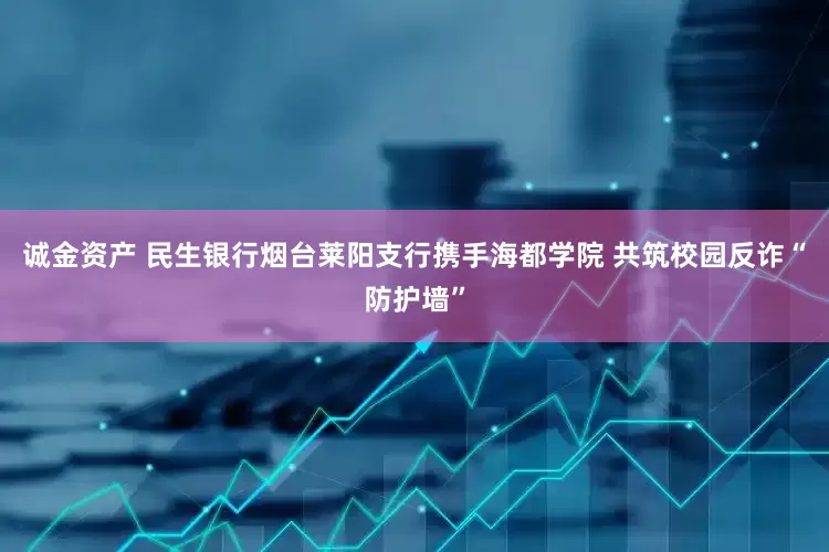 诚金资产 民生银行烟台莱阳支行携手海都学院 共筑校园反诈“防护墙”