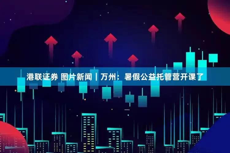 港联证券 图片新闻｜万州：暑假公益托管营开课了