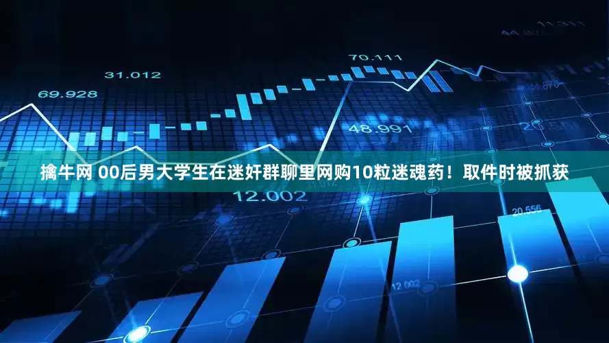 擒牛网 00后男大学生在迷奸群聊里网购10粒迷魂药！取件时被抓获