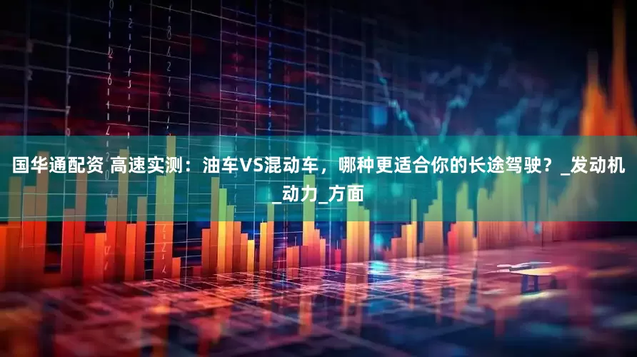 国华通配资 高速实测：油车VS混动车，哪种更适合你的长途驾驶？_发动机_动力_方面