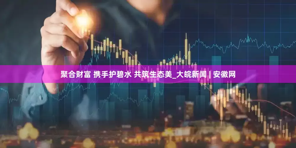 聚合财富 携手护碧水 共筑生态美_大皖新闻 | 安徽网