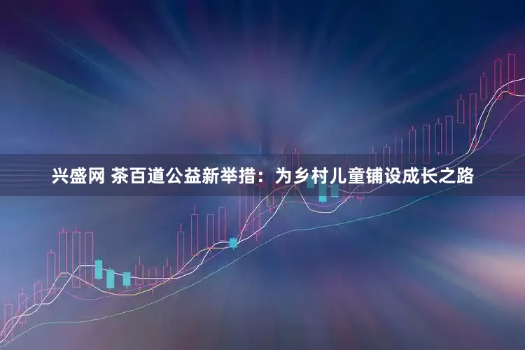 兴盛网 茶百道公益新举措：为乡村儿童铺设成长之路