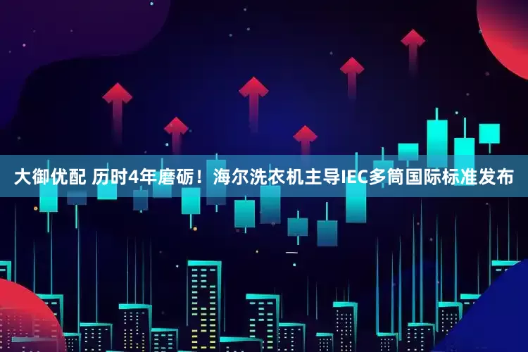 大御优配 历时4年磨砺！海尔洗衣机主导IEC多筒国际标准发布