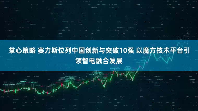 掌心策略 赛力斯位列中国创新与突破10强 以魔方技术平台引领智电融合发展