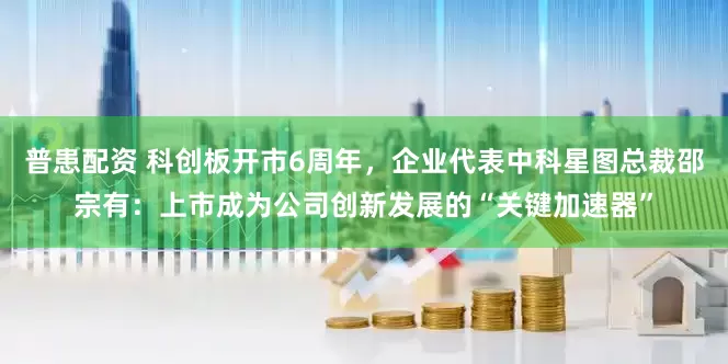 普患配资 科创板开市6周年，企业代表中科星图总裁邵宗有：上市成为公司创新发展的“关键加速器”