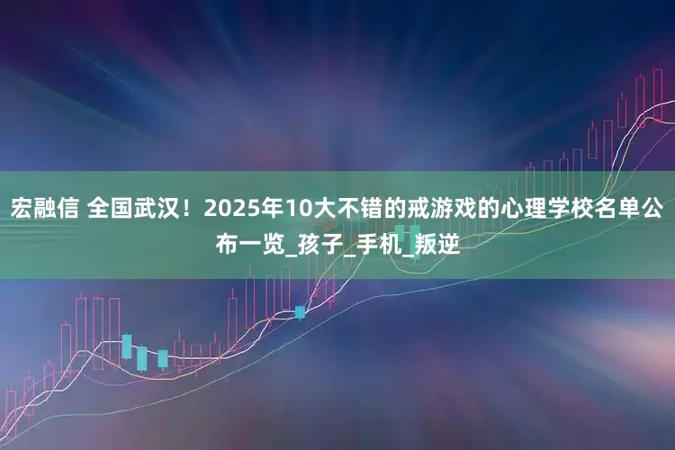 宏融信 全国武汉！2025年10大不错的戒游戏的心理学校名单公布一览_孩子_手机_叛逆