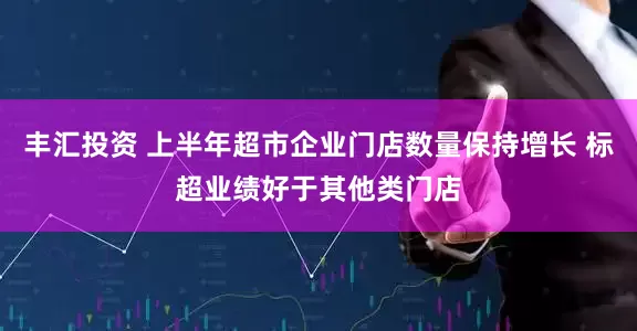 丰汇投资 上半年超市企业门店数量保持增长 标超业绩好于其他类门店