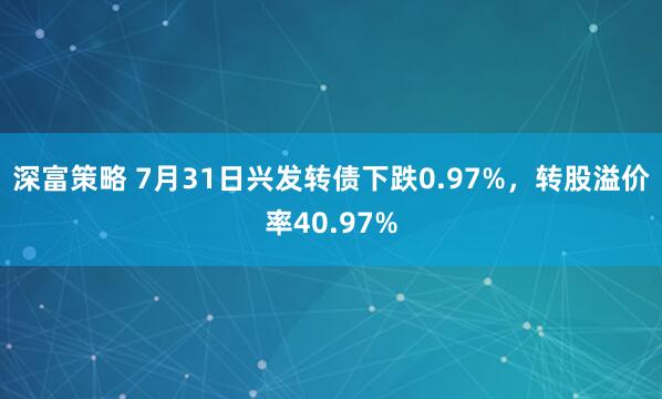 深富策略 7月31日兴发转债下跌0.97%，转股溢价率40.97%