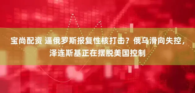 宝尚配资 逼俄罗斯报复性核打击？俄乌滑向失控，泽连斯基正在摆脱美国控制