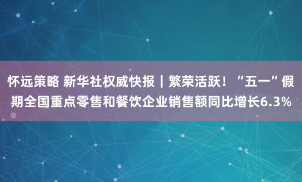 怀远策略 新华社权威快报｜繁荣活跃！“五一”假期全国重点零售和餐饮企业销售额同比增长6.3%