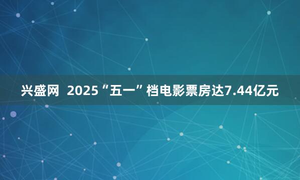 兴盛网  2025“五一”档电影票房达7.44亿元