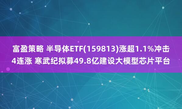 富盈策略 半导体ETF(159813)涨超1.1%冲击4连涨 寒武纪拟募49.8亿建设大模型芯片平台