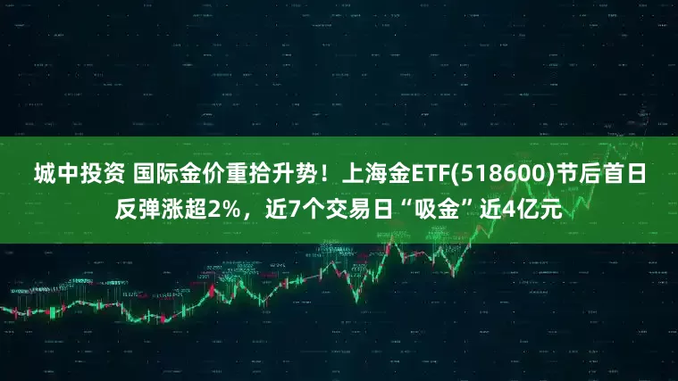 城中投资 国际金价重拾升势！上海金ETF(518600)节后首日反弹涨超2%，近7个交易日“吸金”近4亿元