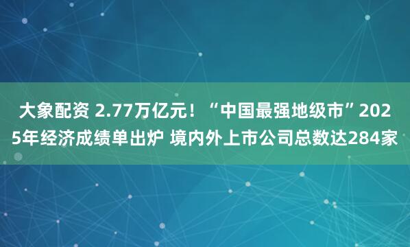 大象配资 2.77万亿元！“中国最强地级市”2025年经济成绩单出炉 境内外上市公司总数达284家