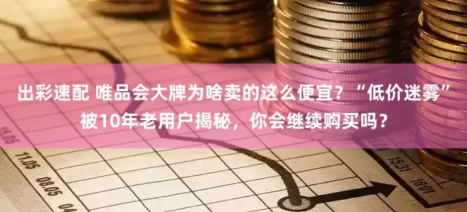 出彩速配 唯品会大牌为啥卖的这么便宜？“低价迷雾”被10年老用户揭秘，你会继续购买吗？