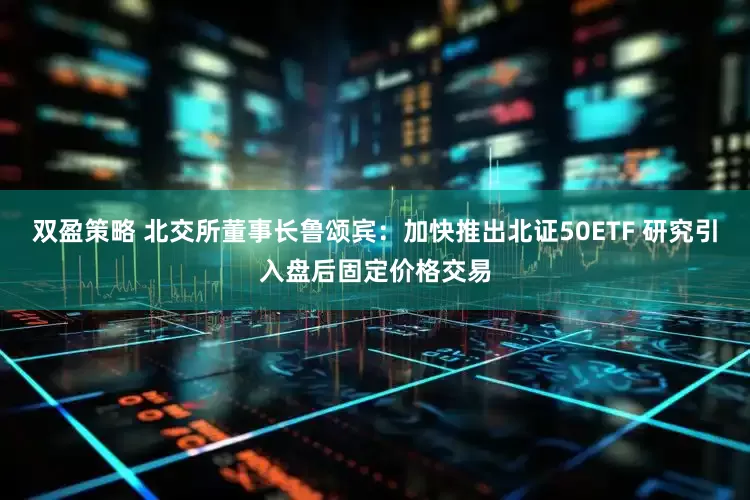 双盈策略 北交所董事长鲁颂宾：加快推出北证50ETF 研究引入盘后固定价格交易