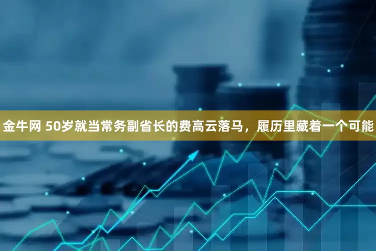 金牛网 50岁就当常务副省长的费高云落马，履历里藏着一个可能