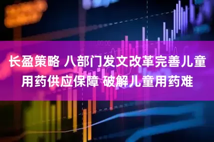 长盈策略 八部门发文改革完善儿童用药供应保障 破解儿童用药难