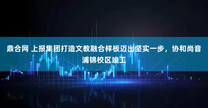鼎合网 上报集团打造文教融合样板迈出坚实一步，协和尚音浦锦校区竣工